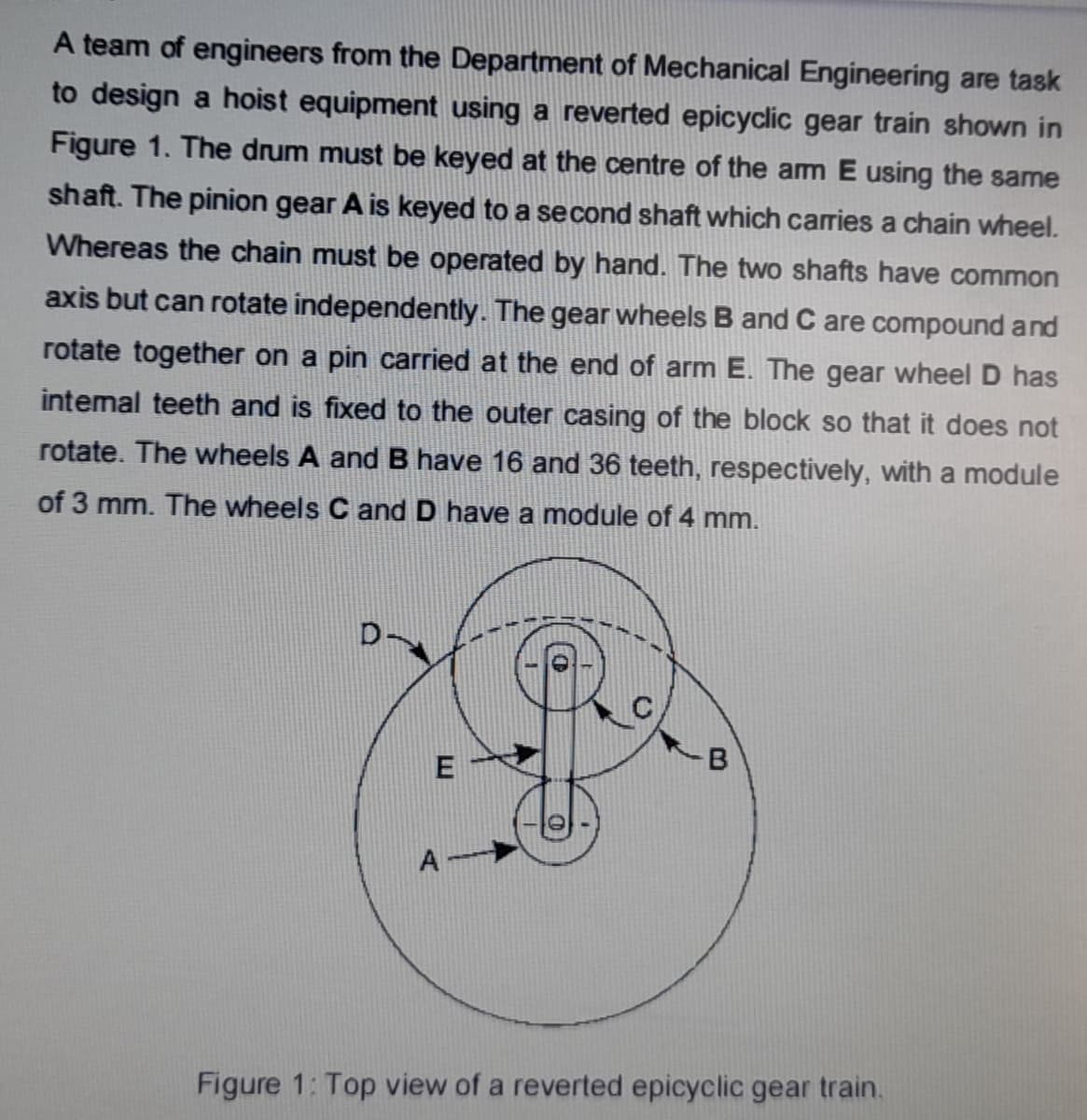 A team of engineers from the Department of Mechanical Engineering are task
to design a hoist equipment using a reverted epicyclic gear train shown in
Figure 1. The drum must be keyed at the centre of the am E using the same
shaft. The pinion gear A is keyed to a second shaft which carries a chain wheel.
Whereas the chain must be operated by hand. The two shafts have common
axis but can rotate independently. The gear wheels B and C are compound and
rotate together on a pin carried at the end of arm E. The gear wheel D has
intemal teeth and is fixed to the outer casing of the block so that it does not
rotate. The wheels A and B have 16 and 36 teeth, respectively, with a module
of 3 mm. The wheels C and D have a module of 4 mm.
B
E
A
Figure 1: Top view of a reverted epicyclic gear train.

