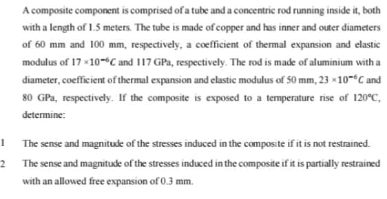 A composite component is comprised of a tube and a concentric rod running inside it, both
with a length of 1.5 meters. The tube is made of copper and has inner and outer diameters
of 60 mm and 100 mm, respectively, a coefficient of thermal expansion and elastic
modulus of 17 x10-C and 117 GPa, respectively. The rod is made of aluminium with a
diameter, coefficient of thermal expansion and elastic modulus of 50 mm, 23 ×10-°C and
80 GPa, respectively. If the composite is exposed to a temperature rise of 120°C,
determine:
1
The sense and magnitude of the stresses induced in the composite if it is not restrained.
The sense and magnitude of the stresses induced in the composite if it is partially restrained
with an allowed free expansion of 0.3 mm.
