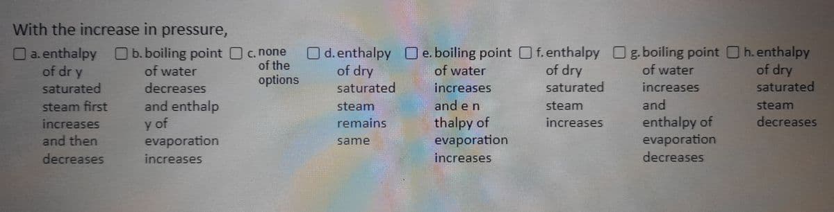 With the increase in pressure,
a. enthalpy
of dry
saturated
b. boiling point
of water
decreases
steam first
and enthalp
y of
increases
and then
evaporation
decreases
increases
of dry
options
O d. enthalpy Oe. boiling point Of. enthalpy Og. boiling point h. enthalpy
of dry
saturated
steam
increases
of water
increases
saturated
of dry
saturated
steam
remains
of water
increases
and
enthalpy of
and en
thalpy of
steam
decreases
same
evaporation
increases
evaporation
decreases
c. none
of the