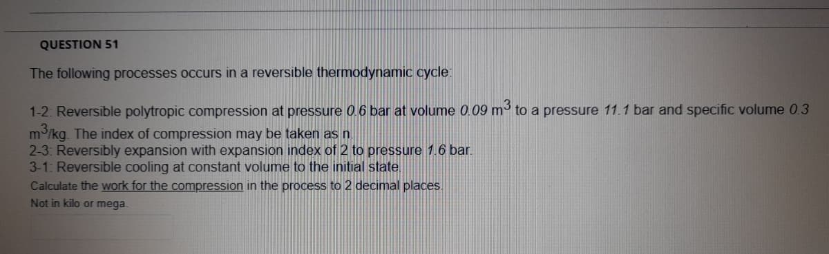 QUESTION 51
The following processes occurs in a reversible thermodynamic cycle:
1-2: Reversible polytropic compression at pressure 0.6 bar at volume 0.09 m to a pressure 11.1 bar and specific volume 0.3
m/kg. The index of compression may be taken as n.
2-3: Reversibly expansion with expansion index of 2 to pressure 1.6 bar.
3-1: Reversible cooling at constant volume to the initial state.
Calculate the work for the compression in the process to 2 decimal places.
Not in kilo or mega.
