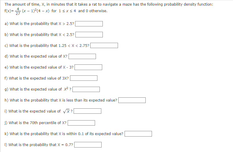 The amount of time, X, in minutes that it takes a rat to navigate a maze has the following probability density function:
f(x)=(x − 1)²(4 - x) for 1 ≤ x ≤ 4 and 0 otherwise.
a) What is the probability that X > 2.5? |
b) What is the probability that X < 2.5?
c) What is the probability that 1.25 < X < 2.75?
d) What is the expected value of X?
e) What is the expected value of X - 3?
f) What is the expected value of 3X?
g) What is the expected value of x²?
h) What is the probability that X is less than its expected value?
i) What is the expected value of √X?
j) What is the 70th percentile of X? [
k) What is the probability that X is within 0.1 of its expected value?
1) What is the probability that X = 0.7?