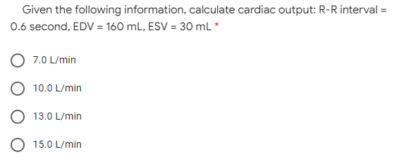 Given the following information, calculate cardiac output: R-R interval =
0.6 second, EDV = 160 mL, ESV = 30 mL *
7.0 L/min
10.0 L/min
O 13.0 L/min
O 15.0 L/min
