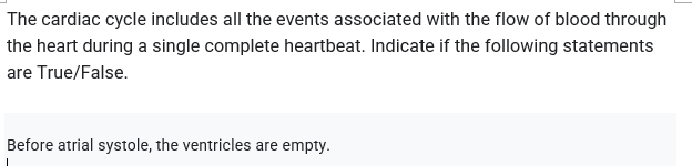 The cardiac cycle includes all the events associated with the flow of blood through
the heart during a single complete heartbeat. Indicate if the following statements
are True/False.
Before atrial systole, the ventricles are empty.
