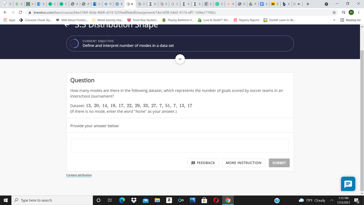 t: C
A
AN
O 3.
ΣΜ
G C
Σ ν
Σ S
画 S
G G
(2 41
+
1 knewton.com/learn/course/b6e3746f-42da-4608-a519-5259ed09abd0/assignment/14a1d5f8-b4d2-417d-aff7-7a96a171982c
☆
m
E Apps
Converse Chuck Tay...
Wild About Firsties!.
Wired Gaming Hea..
Front Row Student...
8 Playing Bathtime H..
Love & DeathTM: Bit.. Registry Reports
Starfall: Learn to Re...
E Reading list
>>
5.5 DIStIIbutionT Dhape
CURRENT OBJECTIVE
Define and interpret number of modes in a data set
Question
How many modes are there in the following dataset, which represents the number of goals scored by soccer teams in an
interschool tournament?
Dataset: 13, 20, 14, 19, 17, 22, 29, 33, 27, 7, 51, 7, 13, 17
(If there is no mode, enter the word "None" as your answer.)
Provide your answer below:
9 FEEDBACK
MORE INSTRUCTION
SUBMIT
Content attribution
1:15 PM
O Type here to search
79°F Cloudy
7/23/2021
4
...
8
