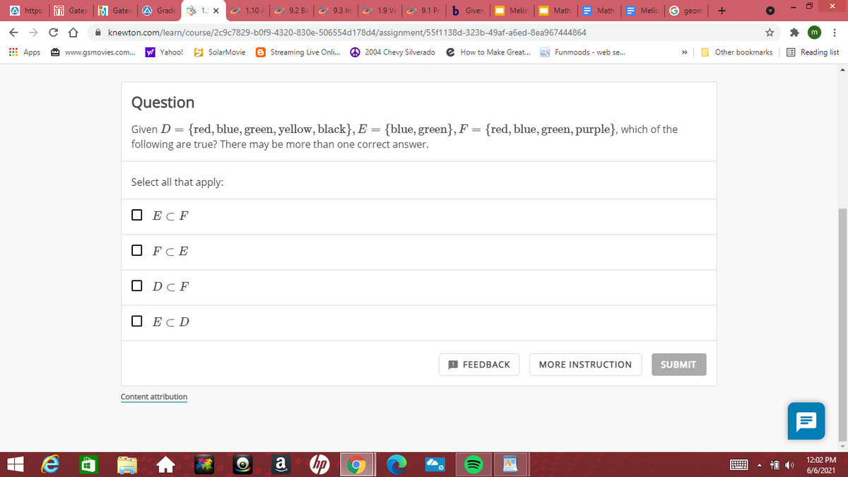 A https
dd Gate
A Gate
A Grade
3 1.: x
e 1.10
|e 9.2 Ba
O 9.3 Ino 1.9 Ve e 9.1 Pr
b Giver
Melis:
Math
E Math
= Melis
G geom
+
A knewton.com/learn/course/2c9c7829-b0f9-4320-830e-506554d178d4/assignment/55f1138d-323b-49af-a6ed-8ea967444864
E Apps
www.gsmovies.com.
y! Yahoo!
S SolarMovie
e Streaming Live Onli.
O 2004 Chevy Silverado
How to Make Great...
a Funmoods - web se..
O Other bookmarks
E Reading list
>>
Question
Given D = {red, blue, green, yellow, black}, E =
{blue, green}, F = {red, blue, green, purple}, which of the
following are true? There may be more than one correct answer.
Select all that apply:
O ECF
О FCE
O DcF
O ECD
B FEEDBAСК
MORE INSTRUCTION
SUBMIT
Content attribution
a
12:02 PM
A=
6/6/2021
