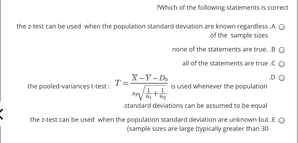 ?Which of the following statements is correct
the z-test can be used when the population standard deviation are known regardless .A
.of the sample sizes
none of the statements are true. .B
all of the statements are true .C O
X-Y-Do
T =
.D
the pooled-variances t-test :
is used whenever the population
SPV n1
.standard deviations can be assumed to be equal
n2
the z-test can be used when the population standard deviation are unknown but .E O
(sample sizes are large (typically greater than 30
