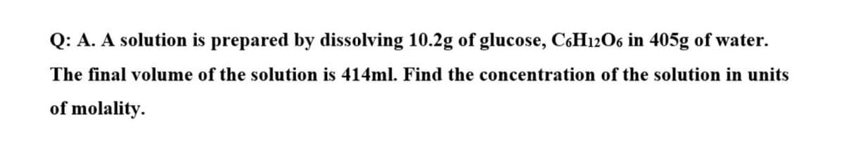 Q: A. A solution is prepared by dissolving 10.2g of glucose, C6H12O6 in 405g of water.
The final volume of the solution is 414ml. Find the concentration of the solution in units
of molality.
