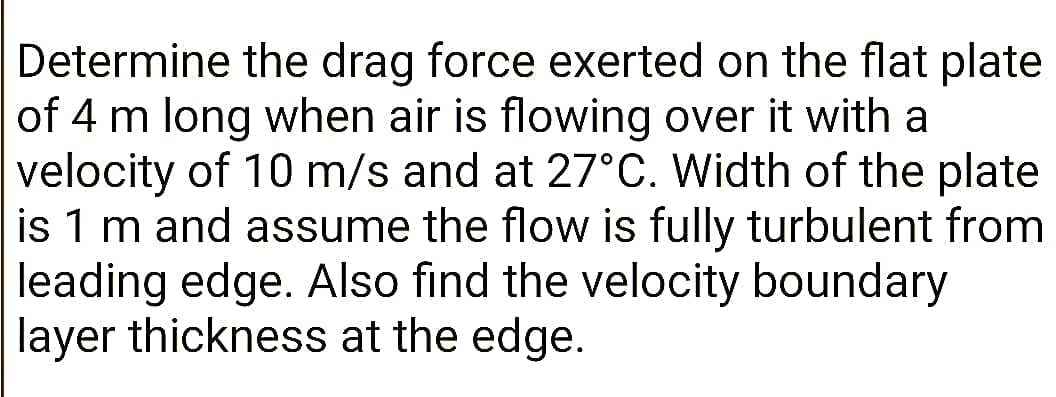 Determine the drag force exerted on the flat plate
of 4 m long when air is flowing over it with a
velocity of 10 m/s and at 27°C. Width of the plate
is 1 m and assume the flow is fully turbulent from
leading edge. Also find the velocity boundary
layer thickness at the edge.
