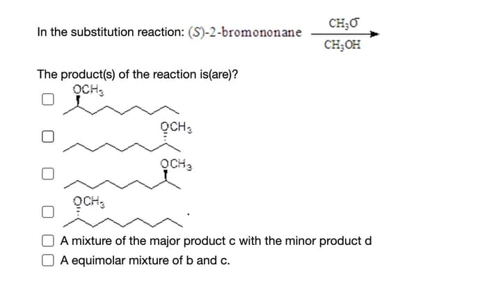CH;O
In the substitution reaction: (S)-2-bromononane
CH;OH
The product(s) of the reaction is(are)?
OCH,
OCH3
OCH3
A mixture of the major product c with the minor product d
A equimolar mixture of b and c.
