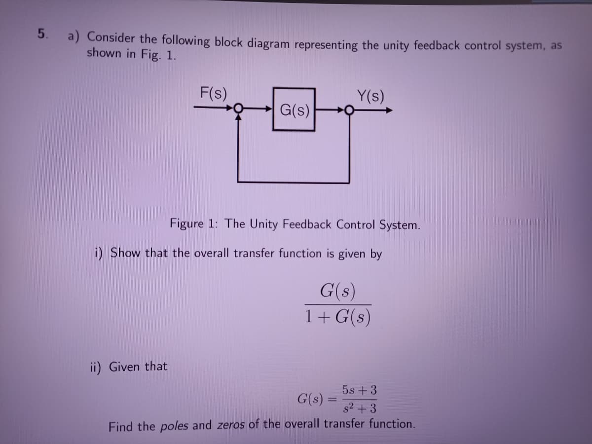 5.
a) Consider the following block diagram representing the unity feedback control system, as
shown in Fig. 1.
F(s)
Y(s)
G(s)
Figure 1: The Unity Feedback Control System.
i) Show that the overall transfer function is given by
G(s)
1+G(s)
ii) Given that
5s +3
G(s):
s2 +3
Find the poles and zeros of the overall transfer function.
