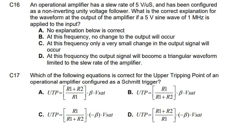 An operational amplifier has a slew rate of 5 V/uS, and has been configured
as a non-inverting unity voltage follower. What is the correct explanation for
the waveform at the output of the amplifier if a 5 V sine wave of 1 MHz is
applied to the input?
A. No explanation below is correct
B. At this frequency, no change to the output will occur
C. At this frequency only a very small change in the output signal will
C16
occur
D. At this frequency the output signal will become a triangular waveform
limited to the slew rate of the amplifier.
C17
Which of the following equations is correct for the Upper Tripping Point of an
operational amplifier configured as a Schmitt trigger?
R1
B. UTP=
R1+ R2
A. UTP=
:B.Vsat
R1
R1 + R2
B.Vsat
R1
R1+ R2]
C. UTP=
·(-ß)·Vsat
D. UTP=
:(-B).Vsat
R1
R1 + R2
