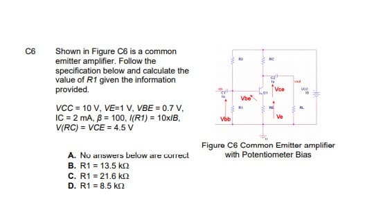 C6
Shown in Figure C6 is a common
emitter amplifier. Follow the
specification below and calculate the
value of R1 given the information
provided.
RC
Voe
vce
Vbe
vcc = 10 V, VE=1 v, VBE = 0.7 V,
IC = 2 mA, B = 100, I(R1) = 10XIB,
V(RC) = VCE = 4.5 v
RI
RL
Ve
Vbb
Figure C6 Common Emitter amplifier
with Potentiometer Bias
A. No answers below are correct
B. R1 = 13.5 ko
C. R1 = 21.6 kO
D. R1 = 8.5 kn
