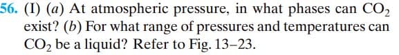 56. (I) (a) At atmospheric pressure, in what phases can CO₂
exist? (b) For what range of pressures and temperatures can
CO₂ be a liquid? Refer to Fig. 13-23.