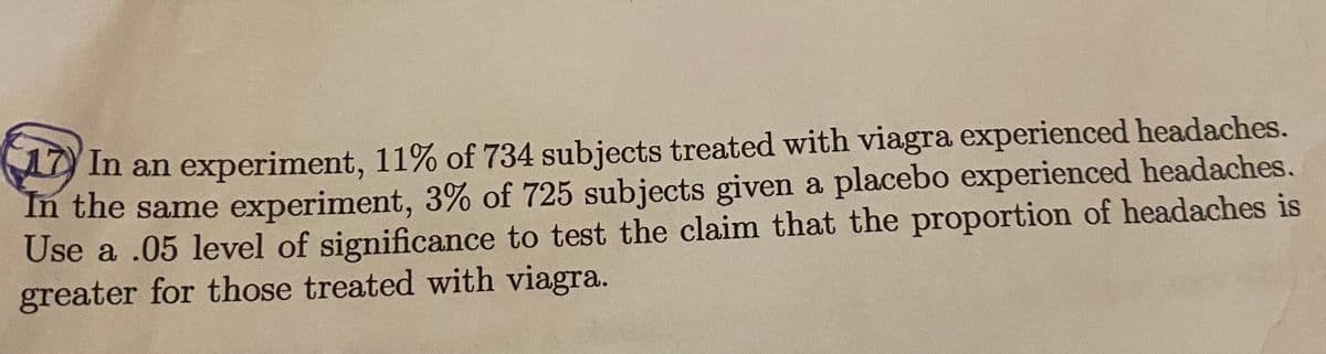 In an experiment, 11% of 734 subjects treated with viagra experienced headaches.
In the same experiment, 3% of 725 subjects given a placebo experienced headaches.
Use a .05 level of significance to test the claim that the proportion of headaches is
greater for those treated with viagra.
