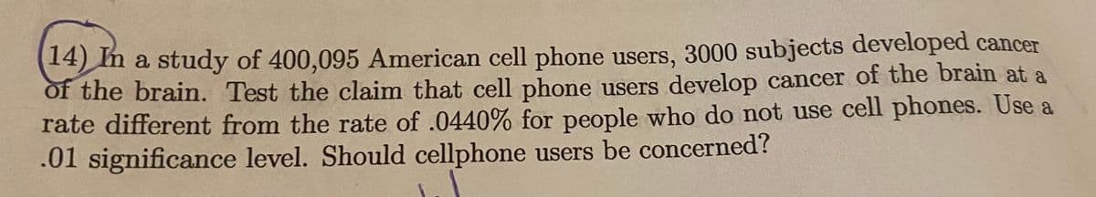 14) m a study of 400,095 American cell phone users, 3000 subjects developed cancer
of the brain. Test the claim that cell phone users develop cancer of the brain at a
rate different from the rate of .0440% for people who do not use cell phones. Use a
.01 significance level. Should cellphone users be concerned?
