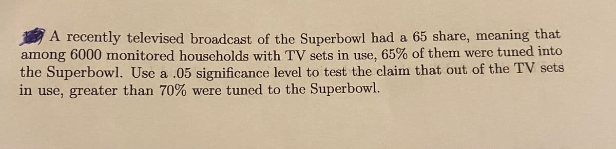 A recently televised broadcast of the Superbowl had a 65 share, meaning that
among 6000 monitored households with TV sets in use, 65% of them were tuned into
the Superbowl. Use a .05 significance level to test the claim that out of the TV sets
in use, greater than 70% were tuned to the Superbowl.
