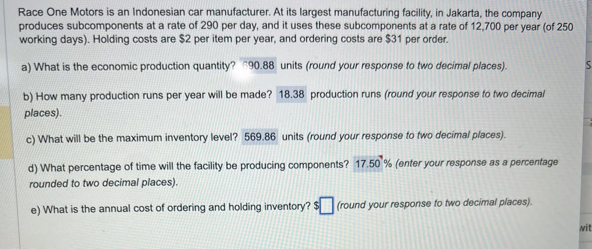Race One Motors is an Indonesian car manufacturer. At its largest manufacturing facility, in Jakarta, the company
produces subcomponents at a rate of 290 per day, and it uses these subcomponents at a rate of 12,700 per year (of 250
working days). Holding costs are $2 per item per year, and ordering costs are $31 per order.
a) What is the economic production quantity? 690.88 units (round your response to two decimal places).
b) How many production runs per year will be made? 18.38 production runs (round your response to two decimal
places).
c) What will be the maximum inventory level? 569.86 units (round your response to two decimal places).
d) What percentage of time will the facility be producing components? 17.50 % (enter your response as a percentage
rounded to two decimal places).
e) What is the annual cost of ordering and holding inventory? $
(round your response to two decimal places).
S
wit