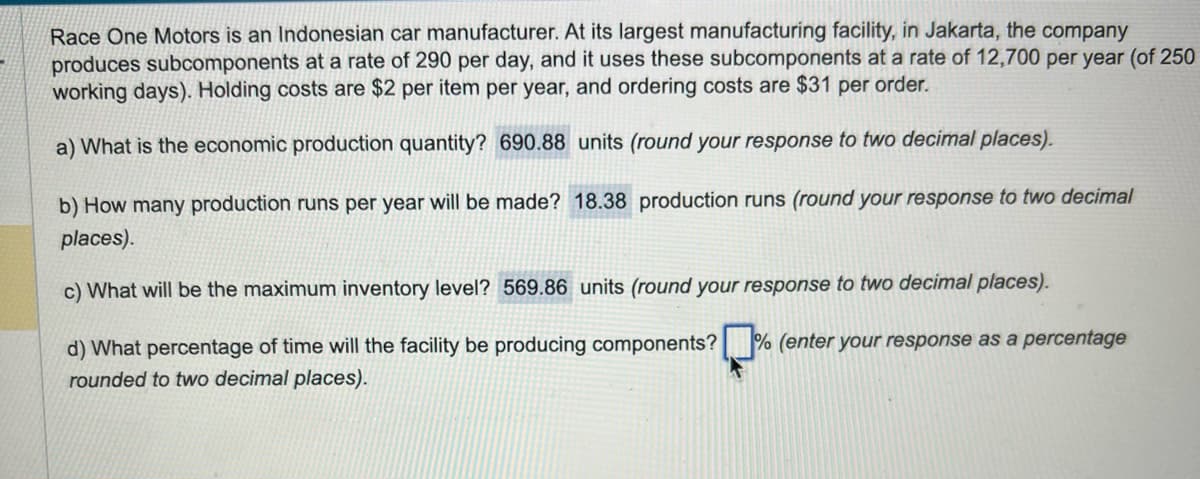 Race One Motors is an Indonesian car manufacturer. At its largest manufacturing facility, in Jakarta, the company
produces subcomponents at a rate of 290 per day, and it uses these subcomponents at a rate of 12,700 per year (of 250
working days). Holding costs are $2 per item per year, and ordering costs are $31 per order.
a) What is the economic production quantity? 690.88 units (round your response to two decimal places).
b) How many production runs per year will be made? 18.38 production runs (round your response to two decimal
places).
c) What will be the maximum inventory level? 569.86 units (round your response to two decimal places).
d) What percentage of time will the facility be producing components? % (enter your response as a percentage
rounded to two decimal places).