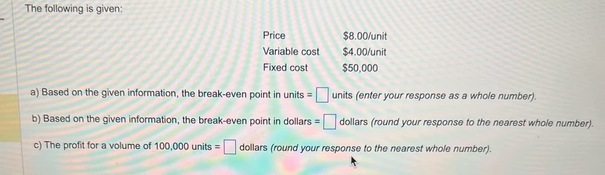 The following is given:
Price
Variable cost
Fixed cost
$8.00/unit
$4.00/unit
$50,000
a) Based on the given information, the break-even point in units =
b) Based on the given information, the break-even point in dollars =
c) The profit for a volume of 100,000 units = dollars (round your response to the nearest whole number).
units (enter your response as a whole number).
dollars (round your response to the nearest whole number).