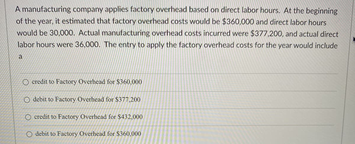 A manufacturing company applies factory overhead based on direct labor hours. At the beginning
of the year, it estimated that factory overhead costs would be $360,000 and direct labor hours
would be 30,000. Actual manufacturing overhead costs incurred were $377,200, and actual direct
labor hours were 36,000. The entry to apply the factory overhead costs for the year would include
a
O credit to Factory Overhead for $360,000
O debit to Factory Overhead for $377,200
O credit to Factory Overhead for $432,000
O debit to Factory Overhead for $360,000
