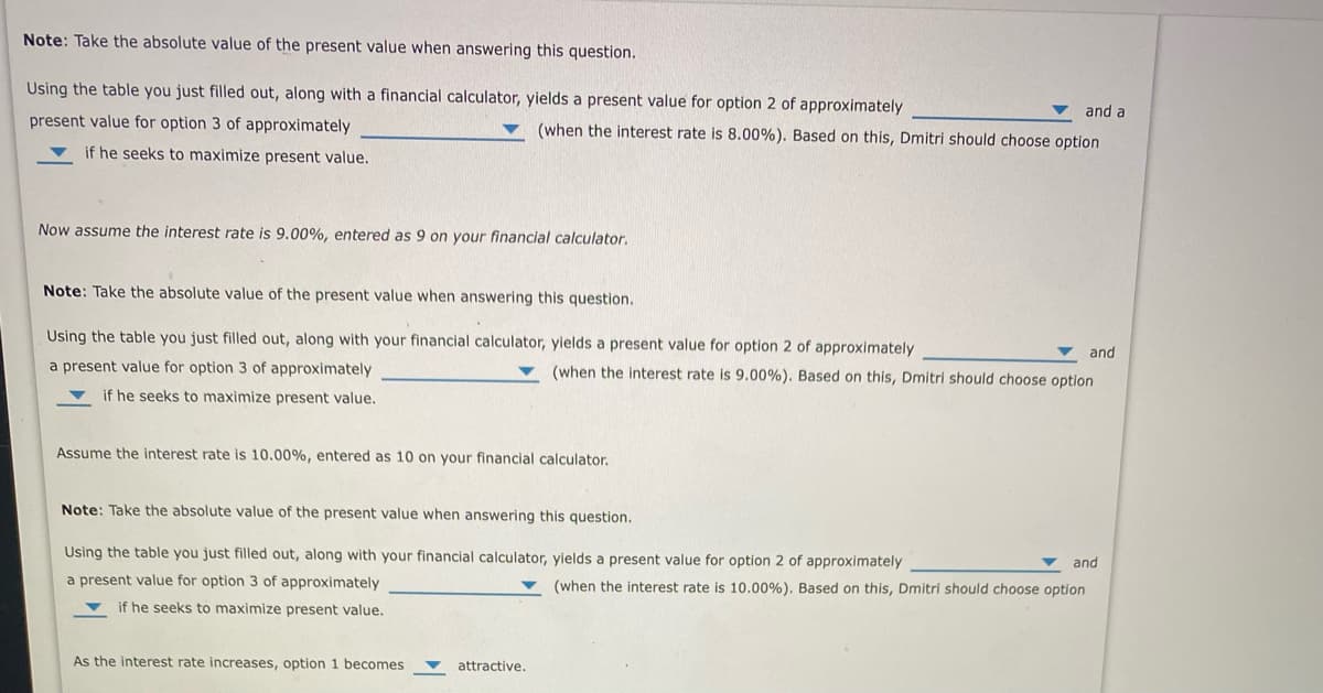 Note: Take the absolute value of the present value when answering this question.
Using the table you just filled out, along with a financial calculator, yields a present value for option 2 of approximately
and a
present value for option 3 of approximately
(when the interest rate is 8.00%). Based on this, Dmitri should choose option
if he seeks to maximize present value.
Now assume the interest rate is 9.00%, entered as 9 on your financial calculator.
Note: Take the absolute value of the present value when answering this question.
Using the table you just filled out, along with your financial calculator, yields a present value for option 2 of approximately
and
a present value for option 3 of approximately
(when the interest rate is 9.00%). Based on this, Dmitri should choose option
if he seeks to maximize present value.
Assume the interest rate is 10.00%, entered as 10 on your financial calculator.
Note: Take the absolute value of the present value when answering this question.
Using the table you just filled out, along with your financial calculator, yields a present value for option 2 of approximately
and
a present value for option 3 of approximately
(when the interest rate is 10.00%). Based on this, Dmitrí should choose option
v if he seeks to maximize present value.
As the interest rate increases, option 1 becomes
attractive.
