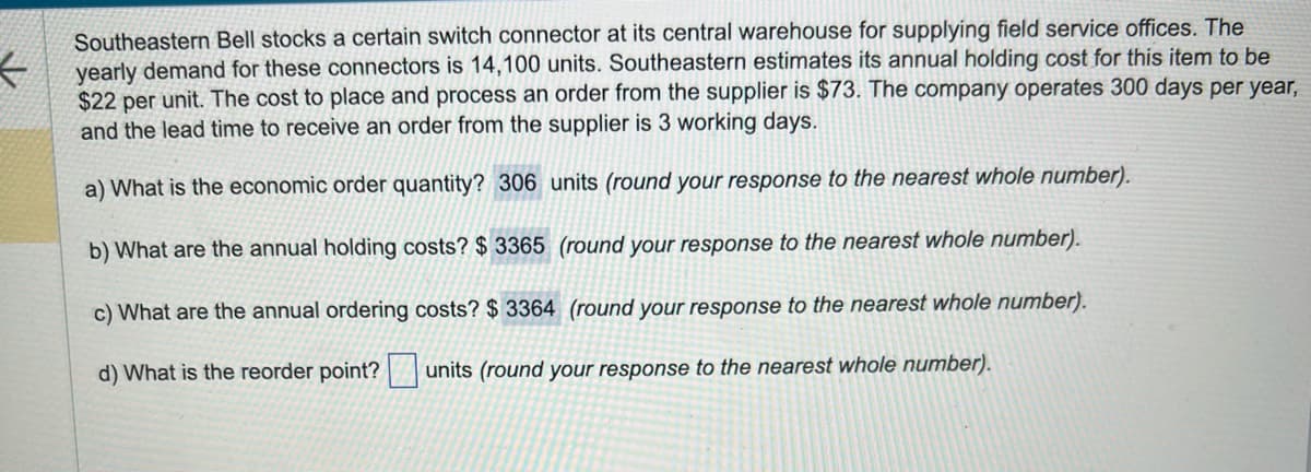 ←
Southeastern Bell stocks a certain switch connector at its central warehouse for supplying field service offices. The
yearly demand for these connectors is 14,100 units. Southeastern estimates its annual holding cost for this item to be
$22 per unit. The cost to place and process an order from the supplier is $73. The company operates 300 days per year,
and the lead time to receive an order from the supplier is 3 working days.
a) What is the economic order quantity? 306 units (round your response to the nearest whole number).
b) What are the annual holding costs? $ 3365 (round your response to the nearest whole number).
c) What are the annual ordering costs? $3364 (round your response to the nearest whole number).
d) What is the reorder point? units (round your response to the nearest whole number).
