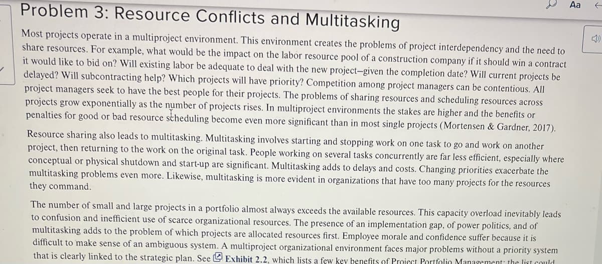 ✓
Problem 3: Resource Conflicts and Multitasking
Most projects operate in a multiproject environment. This environment creates the problems of project interdependency and the need to
share resources. For example, what would be the impact on the labor resource pool of a construction company if it should win a contract
it would like to bid on? Will existing labor be adequate to deal with the new project-given the completion date? Will current projects be
delayed? Will subcontracting help? Which projects will have priority? Competition among project managers can be contentious. All
project managers seek to have the best people for their projects. The problems of sharing resources and scheduling resources across
projects grow exponentially as the number of projects rises. In multiproject environments the stakes are higher and the benefits or
penalties for good or bad resource scheduling become even more significant than in most single projects (Mortensen & Gardner, 2017).
Resource sharing also leads to multitasking. Multitasking involves starting and stopping work on one task to go and work on another
project, then returning to the work on the original task. People working on several tasks concurrently are far less efficient, especially where
conceptual or physical shutdown and start-up are significant. Multitasking adds to delays and costs. Changing priorities exacerbate the
multitasking problems even more. Likewise, multitasking is more evident in organizations that have too many projects for the resources
they command.
The number of small and large projects in a portfolio almost always exceeds the available resources. This capacity overload inevitably leads
to confusion and inefficient use of scarce organizational resources. The presence of an implementation gap, of power politics, and of
multitasking adds the problem of which projects are allocated resources first. Employee morale and confidence suffer because it is
difficult to make sense of an ambiguous system. A multiproject organizational environment faces major problems without a priority system
that is clearly linked to the strategic plan. See Exhibit 2.2, which lists a few key benefits of Project Portfolio Management: the list could
Aa
