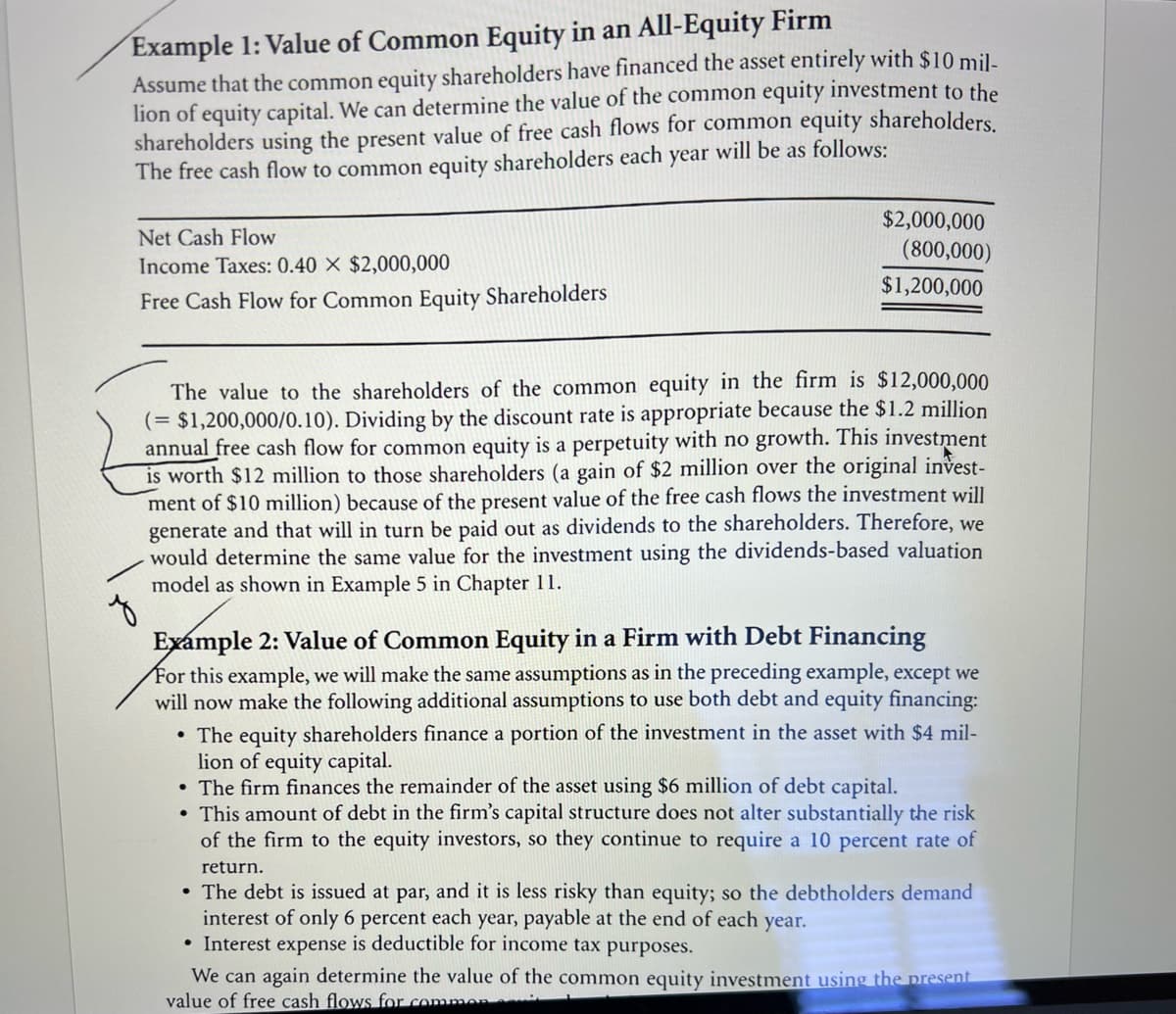 Example 1: Value of Common Equity in an All-Equity Firm
Assume that the common equity shareholders have financed the asset entirely with $10 mil-
lion of equity capital. We can determine the value of the common equity investment to the
shareholders using the present value of free cash flows for common equity shareholders.
The free cash flow to common equity shareholders each year will be as follows:
Net Cash Flow
Income Taxes: 0.40 X $2,000,000
Free Cash Flow for Common Equity Shareholders
$2,000,000
(800,000)
$1,200,000
The value to the shareholders of the common equity in the firm
(= $1,200,000/0.10). Dividing by the discount rate is appropriate because the $1.2 million
annual free cash flow for common equity is a perpetuity with no growth. This investment
is worth $12 million to those shareholders (a gain of $2 million over the original invest-
ment of $10 million) because of the present value of the free cash flows the investment will
generate and that will in turn be paid out as dividends to the shareholders. Therefore, we
would determine the same value for the investment using the dividends-based valuation
model as shown in Example 5 in Chapter 11.
$12,000,000
z
Example 2: Value of Common Equity in a Firm with Debt Financing
For this example, we will make the same assumptions as in the preceding example, except we
will now make the following additional assumptions to use both debt and equity financing:
• The equity shareholders finance a portion of the investment in the asset with $4 mil-
lion of equity capital.
• The firm finances the remainder of the asset using $6 million of debt capital.
• This amount of debt in the firm's capital structure does not alter substantially the risk
of the firm to the equity investors, so they continue to require a 10 percent rate of
return.
• The debt is issued at par, and it is less risky than equity; so the debtholders demand
interest of only 6 percent each year, payable at the end of each year.
• Interest expense is deductible for income tax purposes.
We can again determine the value of the common equity investment using the present
value of free cash flows for commen