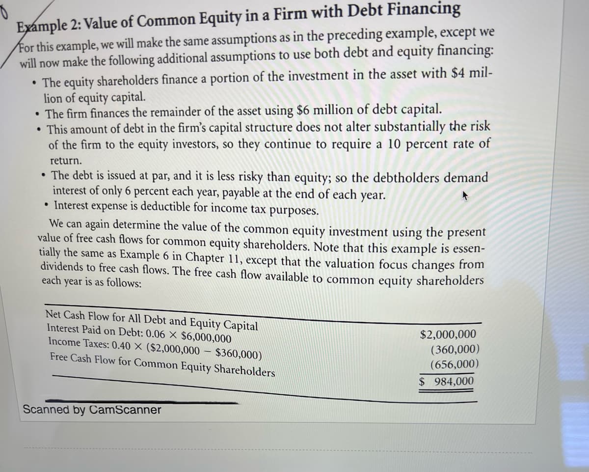 Example 2: Value of Common Equity in a Firm with Debt Financing
For this example, we will make the same assumptions as in the preceding example, except we
will now make the following additional assumptions to use both debt and equity financing:
• The equity shareholders finance a portion of the investment in the asset with $4 mil-
lion of equity capital.
• The firm finances the remainder of the asset using $6 million of debt capital.
This amount of debt in the firm's capital structure does not alter substantially the risk
of the firm to the equity investors, so they continue to require a 10 percent rate of
return.
• The debt is issued at par, and it is less risky than equity; so the debtholders demand
interest of only 6 percent each year, payable at the end of each year.
• Interest expense is deductible for income tax purposes.
We can again determine the value of the common equity investment using the present
value of free cash flows for common equity shareholders. Note that this example is essen-
tially the same as Example 6 in Chapter 11, except that the valuation focus changes from
dividends to free cash flows. The free cash flow available to common equity shareholders
each year
is as follows:
Net Cash Flow for All Debt and Equity Capital
Interest Paid on Debt: 0.06 X $6,000,000
Income Taxes: 0.40 X ($2,000,000
$360,000)
Free Cash Flow for Common Equity Shareholders
Scanned by CamScanner
$2,000,000
(360,000)
(656,000)
$984,000