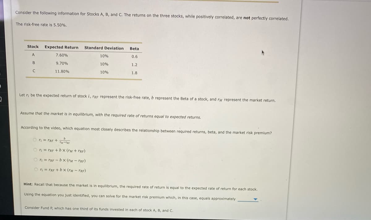 Consider the following information for Stocks A, B, and C. The returns on the three stocks, while positively correlated, are not perfectly correlated.
The risk-free rate is 5.50%.
Stock
Expected Return
Standard Deviation
Beta
A
7.60%
10%
0.6
B
9,70%
10%
1.2
11.80%
10%
1.8
Let ri be the expected return of stock i, FRE represent the risk-free rate, b represent the Beta of a stock, and rM represent the market return.
Assume that the market is in equilibrium, with the required rate of returns equal to expected returns.
According to the video, which equation most closely describes the relationship between required returns, beta, and the market risk premium?
O ri = TRF +
O rn = TRE +bx (rM + TRF)
On = TRF - bx (rM – TRF)
On = TRF + bx (rM - TRF)
Hint: Recall that because the market is in equilibrium, the required rate of return is equal to the expected rate of return for each stock.
Using the equation you just identified, you can solve for the market risk premium which, in this case, equals approximately
Consider Fund P, which has one third of its funds invested in each of stock A, B, and C.
