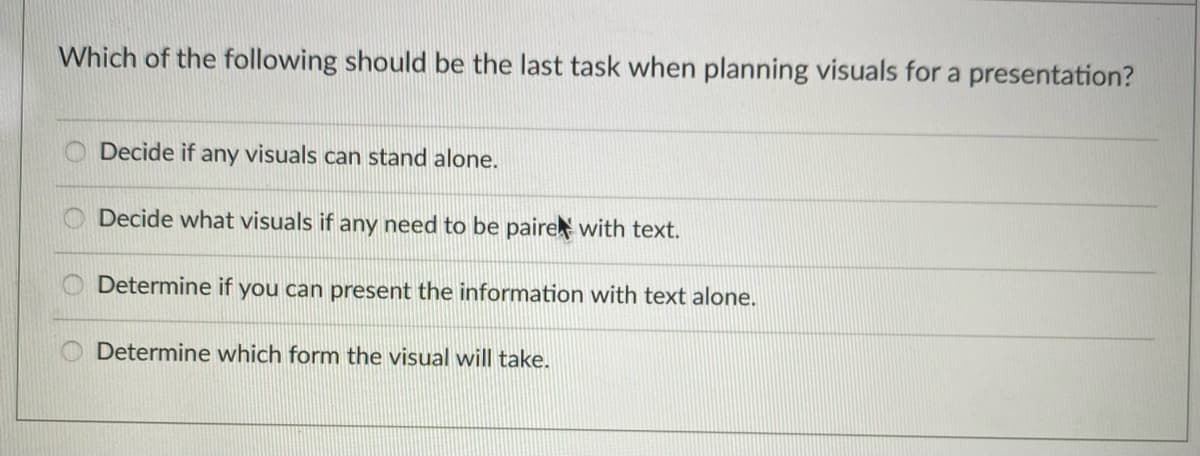 Which of the following should be the last task when planning visuals for a presentation?
Decide if any visuals can stand alone.
Decide what visuals if any need to be paire with text.
Determine if you can present the information with text alone.
Determine which form the visual will take.
