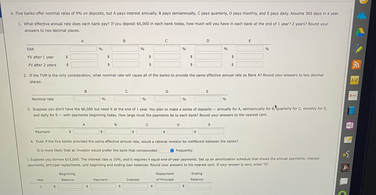 k. Five banks offer nominal rates of 9% on deposits, but A pays interest annually, B pays semiannually, C pays quarterly, D pays monthly, and E pays daily. Assume 365 days in a year.
1. What effective annual rate does each bank pay? If you deposit $6,000 in each bank today, how much will you have in each bank at the end of 1 year? 2 years? Round your
answers to two decimal places.
A
E
EAR
%
%
%
%24
24
FV after 1 year
$
$4
2$
$4
FV after 2 years
%24
2$
$
2. If the TVM is the only consideration, what nominal rate will cause all of the banks to provide the same effective annual rate as Bank A? Round your answers to two decimal
places.
A-Z
office
Nominal rate
%
%
%
%
3. Suppose you don't have the $6,000 but need it at the end of 1 year. You plan to make a series of deposits – annually for A, semiannually for B, quarterly for C, monthly for D,
and daily for E– with payments beginning today. How large must the payments be to each bank? Round your answers to the nearest cent.
A
D
Payment
$4
24
2$
4. Even if the five banks provided the same effective annual rate, would a rational investor be indifferent between the banks?
It is more likely that an investor would prefer the bank that compounded
O frequently.
I. Suppose you borrow $15,000. The interest rate is 10%, and it requires 4 equal end-of-year payments. Set up an amortization schedule that shows the annual payments, interest
payments, principal repayments, and beginning and ending loan balances. Round your answers to the nearest cent. If your answer is zero, enter "0".
A
Beginning
Repayment
Ending
Year
Balance
Payment
Interest
of Principal
Balance
1
%24
$4
