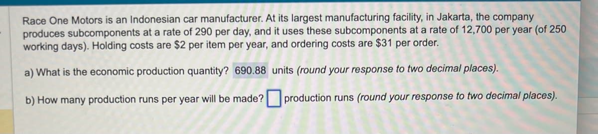 Race One Motors is an Indonesian car manufacturer. At its largest manufacturing facility, in Jakarta, the company
produces subcomponents at a rate of 290 per day, and it uses these subcomponents at a rate of 12,700 per year (of 250
working days). Holding costs are $2 per item per year, and ordering costs are $31 per order.
a) What is the economic production quantity? 690.88 units (round your response to two decimal places).
b) How many production runs per year will be made?
production runs (round your response to two decimal places).