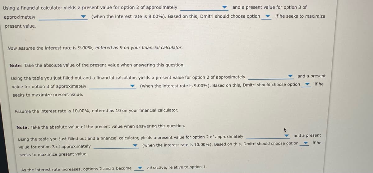 Using a financial calculator yields a present value for option 2 of approximately
and a present value for option 3 of
approximately
(when the interest rate is 8.00%). Based on this, Dmitri should choose option
if he seeks to maximize
present value.
Now assume the interest rate is 9.00%, entered as 9 on your financial calculator.
Note: Take the absolute value of the present value when answering this question.
and a present
Using the table you just filled out and a financial calculator, yields a present value for option 2 of approximately
if he
value for option 3 of approximately
(when the interest rate is 9.00%). Based on this, Dmitri should choose option
seeks to maximize present value.
Assume the interest rate is 10.00%, entered as 10 on your financial calculator.
Note: Take the absolute value of the present value when answering this question.
and a present
Using the table you just filled out and a financial calculator, yields a present value for option 2 of approximately
if he
value for option 3 of approximately
(when the interest rate is 10.00%). Based on this, Dmitri should choose option ▼
seeks to maximize present value.
attractive, relative to option 1
As the interest rate increases, options 2 and 3 become
