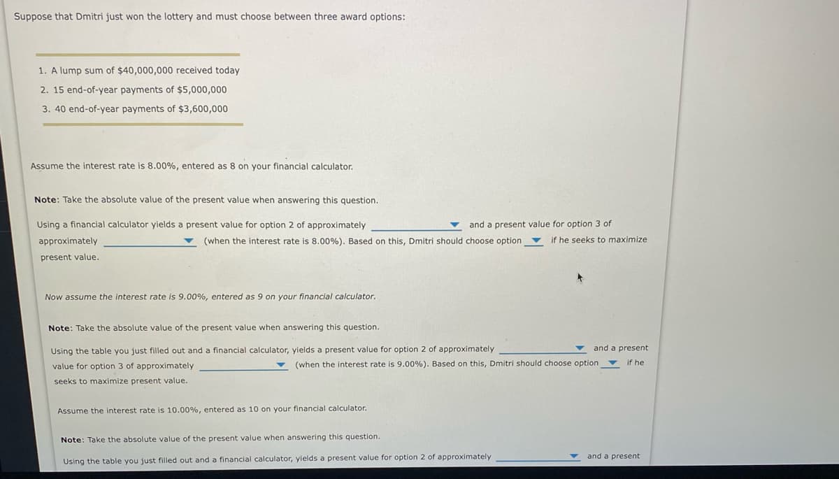 Suppose that Dmitri just won the lottery and must choose between three award options:
1. A lump sum of $40,000,000 received today
2. 15 end-of-year payments of $5,000,000
3. 40 end-of-year payments of $3,600,000
Assume the interest rate is 8.00%, entered as 8 on your financial calculator.
Note: Take the absolute value of the present value when answering this question.
Using a financial calculator yields a present value for option 2 of approximately
and a present value for option 3 of
approximately
(when the interest rate is 8.00%). Based on this, Dmitri should choose option
if he seeks to maximize
present value.
Now assume the interest rate is 9.00%, entered as 9 on your financial calculator.
Note: Take the absolute value of the present value when answering this question.
Using the table you just filled out and a financial calculator, yields a present value for option 2 of approximately
and a present
value for option 3 of approximately
v (when the interest rate is 9.00%). Based on this, Dmitri should choose option v
if he
seeks to maximize present value.
Assume the interest rate is 10.00%, entered as 10 on your financial calculator.
Note: Take the absolute value of the present value when answering this question.
and a present
Using the table you just filled out and a financial calculator, yields a present value for option 2 of approximately
