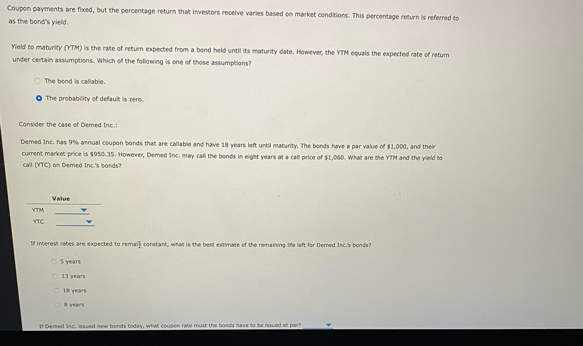 Coupon payments are fixed, but the percentage return that investors receive varies based on market conditions. This percentage return is referred to
as the bond's yield.
Yield to maturity (YTM) is the rate of return expected from a bond held until its maturity date. However, the YTM equals the expected rate of return
under certain assumptions. Which of the following is one of those assumptions?
O The bond is callable.
O The probability of default is zero.
Consider the case of Demed Inc.:
Demed Inc. has 9% annual coupon bonds that are callable and have 18 years left until maturity. The bonds have a par value of $1,000, and their
current market price is $950.35. However, Demed Inc. may call the bonds in eight years at a call price of $1,060. What are the YTM and the yield to
call (YTC) on Demed Inc.'s bonds?
Value
YTM
YTC
If interest rates are expected to remai constant, what is the best estimate of the remaining life left for Demed Inc.'s bonds?
O 5 years
O 13 years
O 18 years
O 8 years
If Demed Inc. issued new bonds today, what coupon rate must the bonds have to be issued at par?
