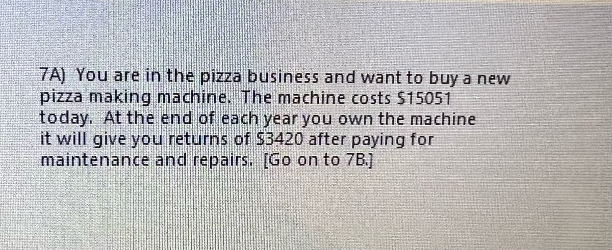 7A) You are in the pizza business and want to buy a new
pizza making machine. The machine costs $15051
today. At the end of each year you own the machine
it will give you returns of $3420 after paying for
maintenance and repairs. [Go on to 7B.]