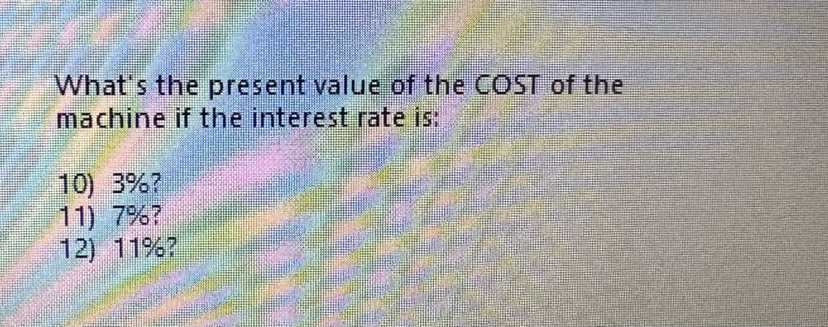 What's the present value of the COST of the
machine if the interest rate is:
10) 3%?
11) 7%?
12) 11%?