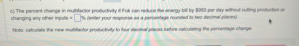 c) The percent change in multifactor productivity if Fok can reduce the energy bill by $950 per day without cutting production or
changing any other inputs =% (enter your response as a percentage rounded to two decimal places).
Note: calculate the new multifactor productivity to four decimal places before calculating the percentage change.