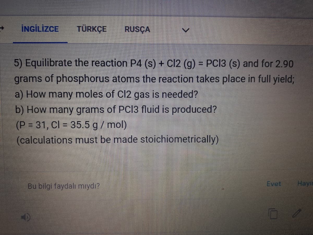 İNGİLİZCE
TÜRKÇE
RUSÇA
5) Equilibrate the reaction P4 (s) + Cl2 (g) = PC13 (s) and for 2.90
grams of phosphorus atoms the reaction takes place in full yield;
a) How many moles of Cl2 gas is needed?
b) How many grams of PCI3 fluid is produced?
(P = 31, Cl = 35.5 g/mol)
(calculations must be made stoichiometrically)
Bu bilgi faydalı mıydı?
Evet
Hayi
