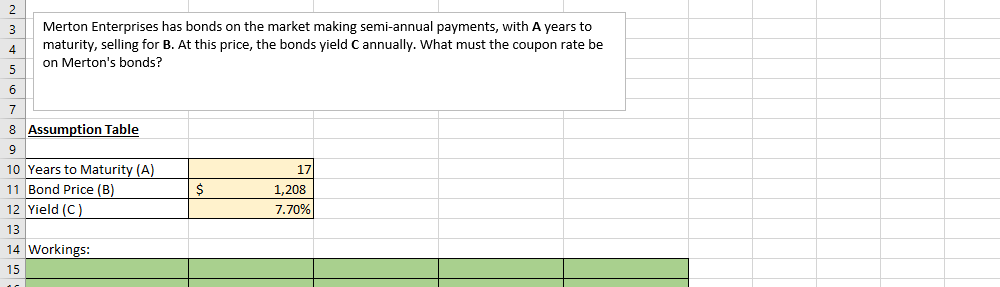 2
Merton Enterprises has bonds on the market making semi-annual payments, with A years to
maturity, selling for B. At this price, the bonds yield C annually. What must the coupon rate be
on Merton's bonds?
3
6
7
8 Assumption Table
10 Years to Maturity (A)
11 Bond Price (B)
12 Yield (C)
17
1,208
7.70%
13
14 Workings:
15
