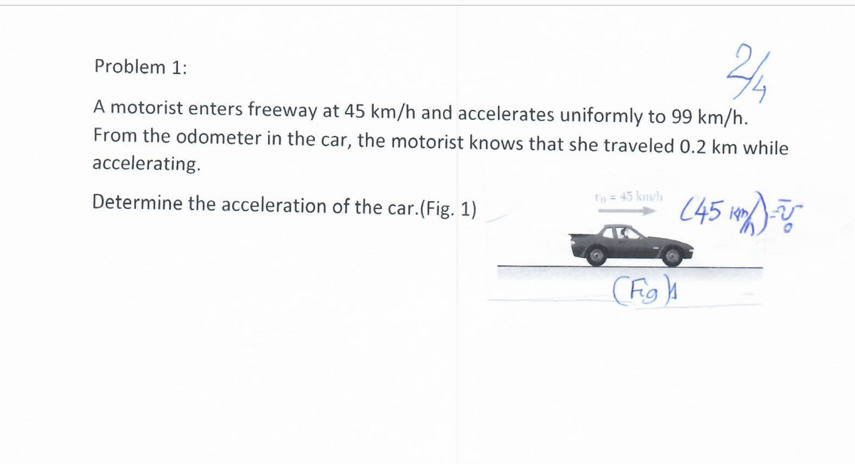 Problem 1:
A motorist enters freeway at 45 km/h and accelerates uniformly to 99 km/h.
From the odometer in the car, the motorist knows that she traveled 0.2 km while
accelerating.
Determine the acceleration of the car.(Fig. 1)
to = 45 km/h
