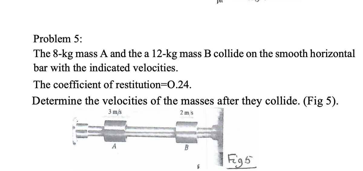 Problem 5:
The 8-kg mass A and the a 12-kg mass B collide on the smooth horizontal
bar with the indicated velocities.
The coefficient of restitution=0.24.
Determine the velocities of the masses after they collide. (Fig 5).
3 m/s
2 m's
A
Figs
