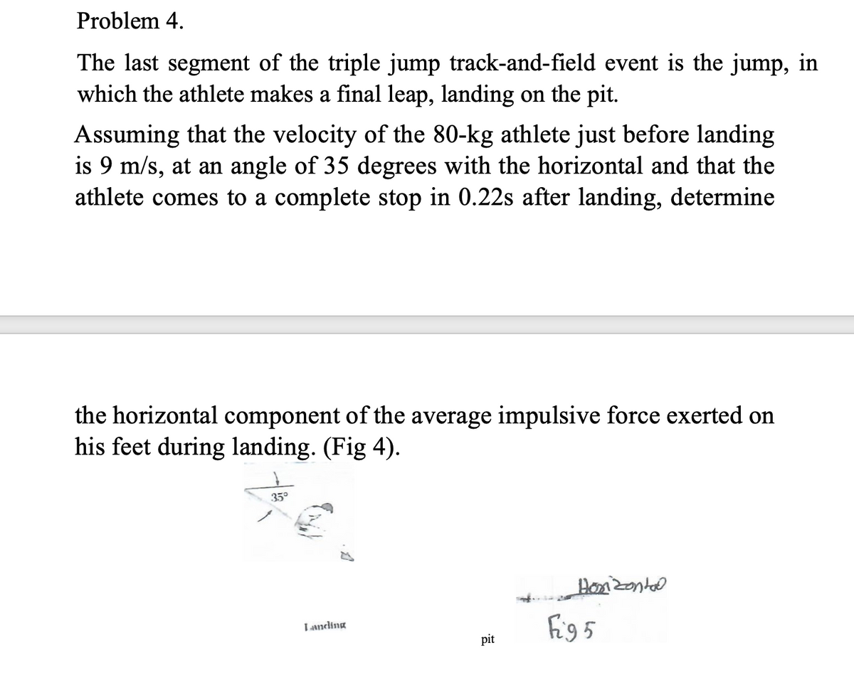 Problem 4.
The last segment of the triple jump track-and-field event is the jump, in
which the athlete makes a final leap, landing on the pit.
Assuming that the velocity of the 80-kg athlete just before landing
is 9 m/s, at an angle of 35 degrees with the horizontal and that the
athlete comes to a complete stop in 0.22s after landing, determine
the horizontal component of the average impulsive force exerted on
his feet during landing. (Fig 4).
35°
Ponzontal
fig5
Landing
pit
