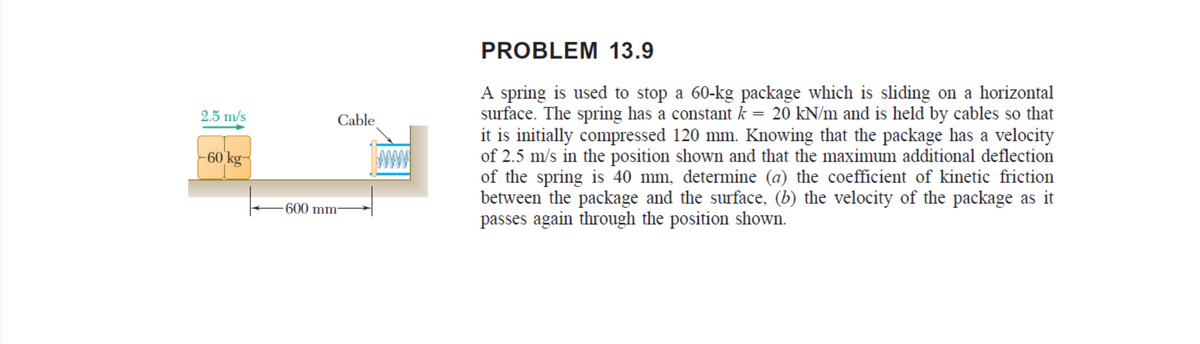 PROBLEM 13.9
A spring is used to stop a 60-kg package which is sliding on a horizontal
surface. The spring has a constant k = 20 kN/m and is held by cables so that
it is initially compressed 120 mm. Knowing that the package has a velocity
of 2.5 m/s in the position shown and that the maximum additional deflection
of the spring is 40 mm, determine (a) the coefficient of kinetic friction
between the package and the surface, (b) the velocity of the package as it
passes again through the position shown.
2.5 m/s
||
Cable
-60 kg-
600 mm
