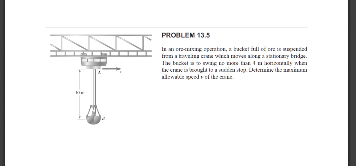 PROBLEM 13.5
In an ore-mixing operation, a bucket full of ore is suspended
from a traveling crane which moves along a stationary bridge.
The bucket is to swing no more than 4 m horizontally when
the crane is brought to a sudden stop. Determine the maximum
allowable speed v of the crane.
A
10 m
B
