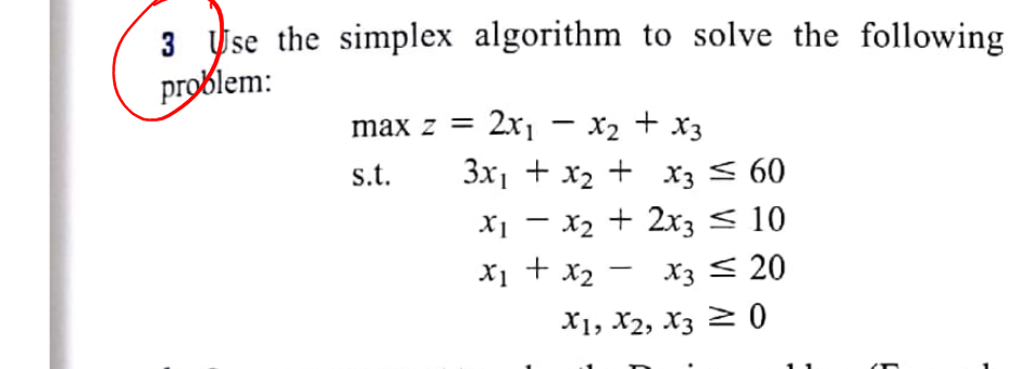 3 se the simplex algorithm to solve the following
problem:
max z = 2x1 - x2 + x3
s.t.
3x1 + x2 + x3 < 60
X1 - x2 + 2x3 < 10
X1 + x2 - x3 < 20
X1, X2, X3 2 0
