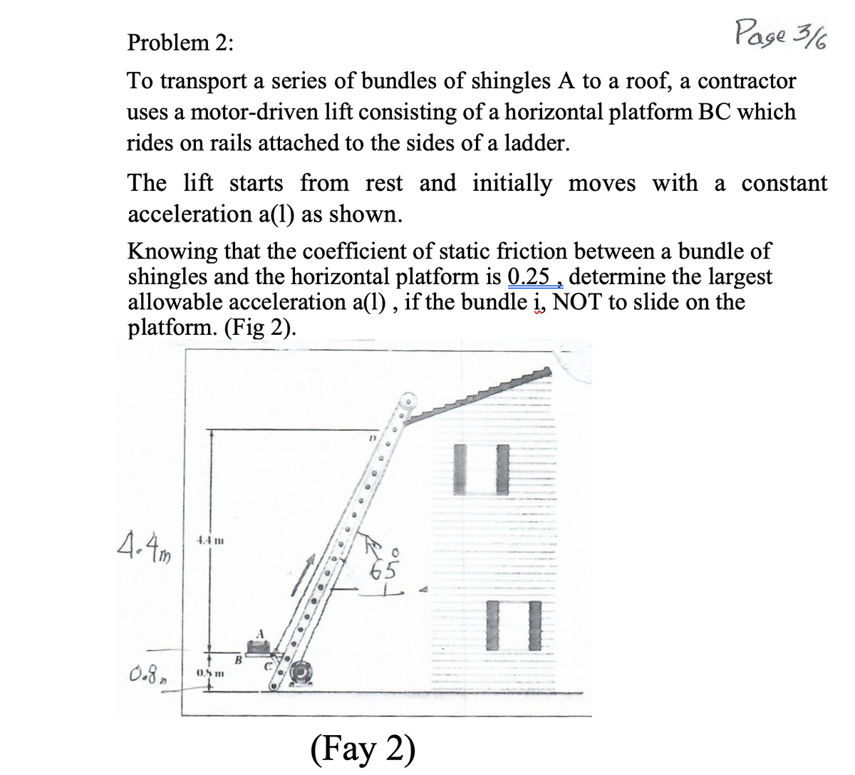 Page 3/6
Problem 2:
To transport a series of bundles of shingles A to a roof, a contractor
uses a motor-driven lift consisting of a horizontal platform BC which
rides on rails attached to the sides of a ladder.
The lift starts from rest and initially moves with a constant
acceleration a(1) as shown.
Knowing that the coefficient of static friction between a bundle of
shingles and the horizontal platform is 0.25 , determine the largest
allowable acceleration a(1) , if the bundle i, NOT to slide on the
platform. (Fig 2).
4.4m
4.4 1
65
B
0.8,
0.5 m
(Fay 2)
