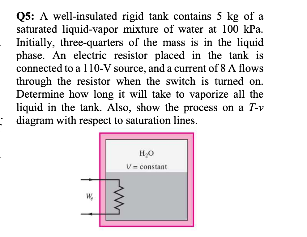 Q5: A well-insulated rigid tank contains 5 kg of a
saturated liquid-vapor mixture of water at 100 kPa.
Initially, three-quarters of the mass is in the liquid
phase. An electric resistor placed in the tank is
connected to a 110-V source, and a current of 8 A flows
through the resistor when the switch is turned on.
Determine how long it will take to vaporize all the
liquid in the tank. Also, show the process on a T-v
: diagram with respect to saturation lines.
H2O
V = constant
We
