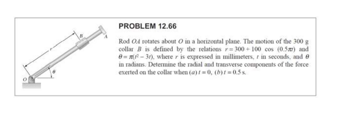 PROBLEM 12.66
Rod OA rotates about O in a horizontal plane. The motion of the 300 g
collar B is defined by the relations r= 300 +100 cos (0.5) and
e = T( - 31), where r is expressed in millimeters, t in seconds, and e
in radians. Determine the radial and transverse components of the force
exerted on the collar when (a) t = 0, (b)t = 0.5 s.
